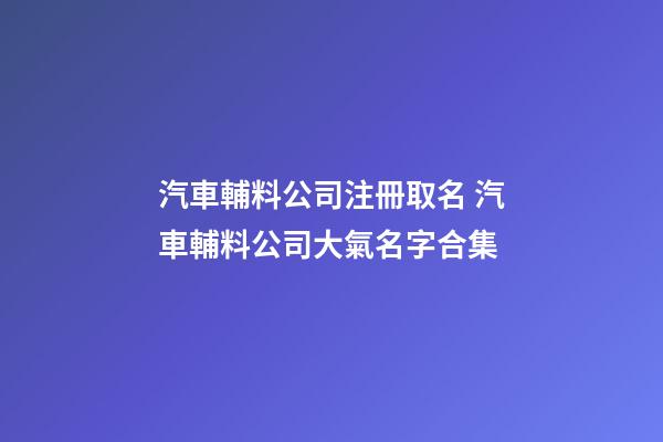 汽車輔料公司注冊取名 汽車輔料公司大氣名字合集-第1張-公司起名-玄機派